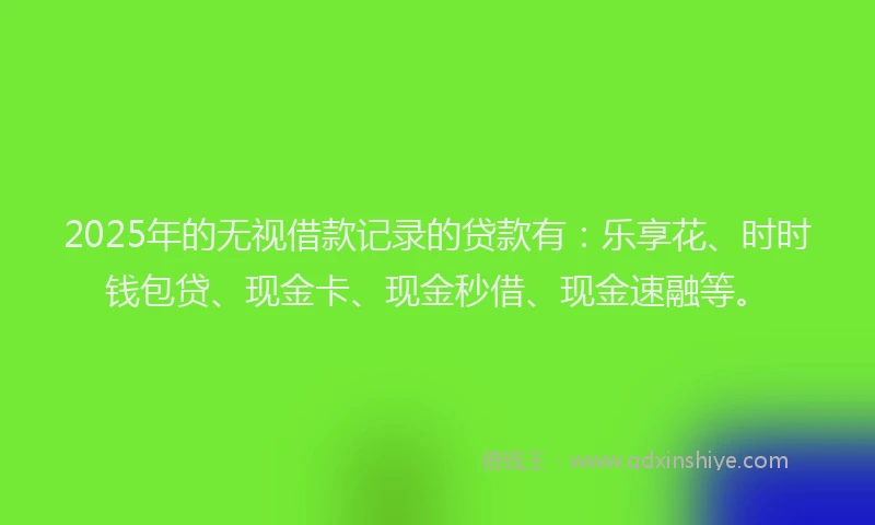 2025年的无视借款记录的贷款有：乐享花、时时钱包贷、现金卡、现金秒借、现金速融等。