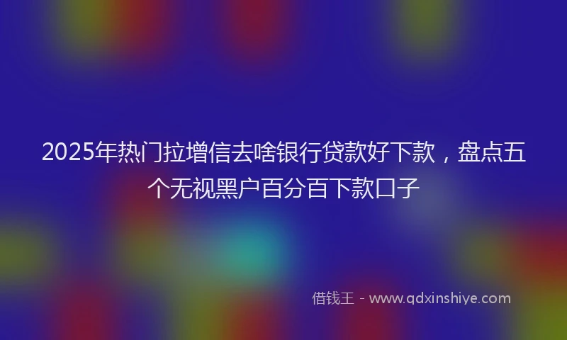 2025年热门拉增信去啥银行贷款好下款，盘点五个无视黑户百分百下款口子