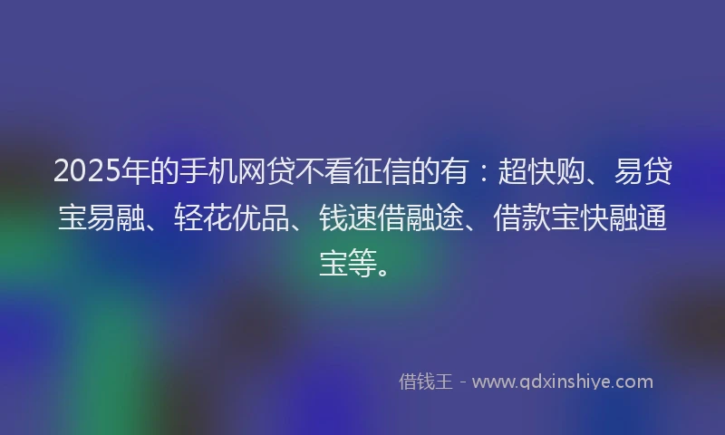 2025年的手机网贷不看征信的有：超快购、易贷宝易融、轻花优品、钱速借融途、借款宝快融通宝等。