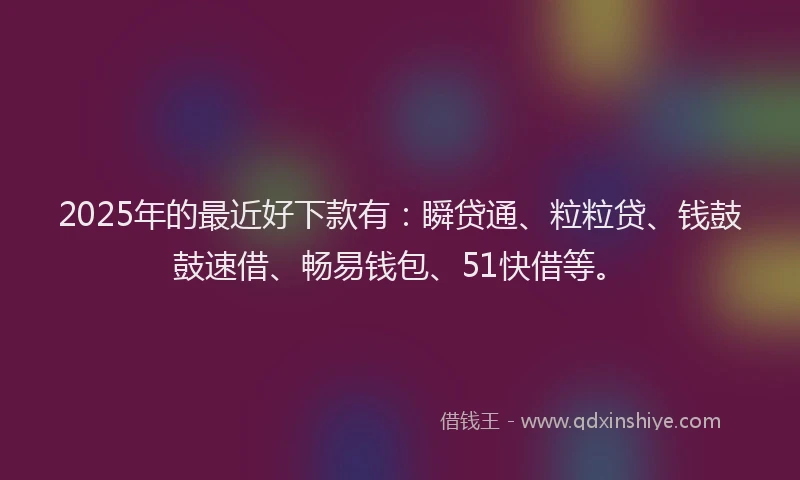 2025年的最近好下款有：瞬贷通、粒粒贷、钱鼓鼓速借、畅易钱包、51快借等。
