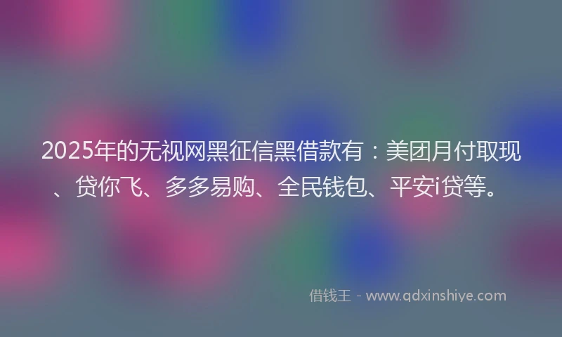 2025年的无视网黑征信黑借款有：美团月付取现、贷你飞、多多易购、全民钱包、平安i贷等。
