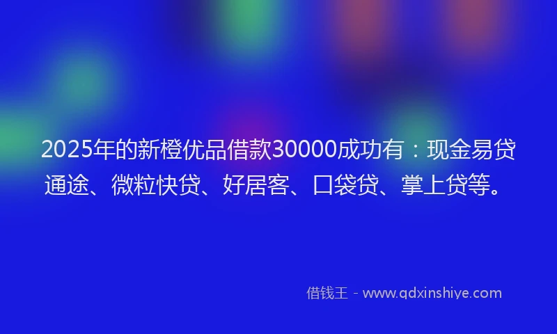 2025年的新橙优品借款30000成功有：现金易贷通途、微粒快贷、好居客、口袋贷、掌上贷等。