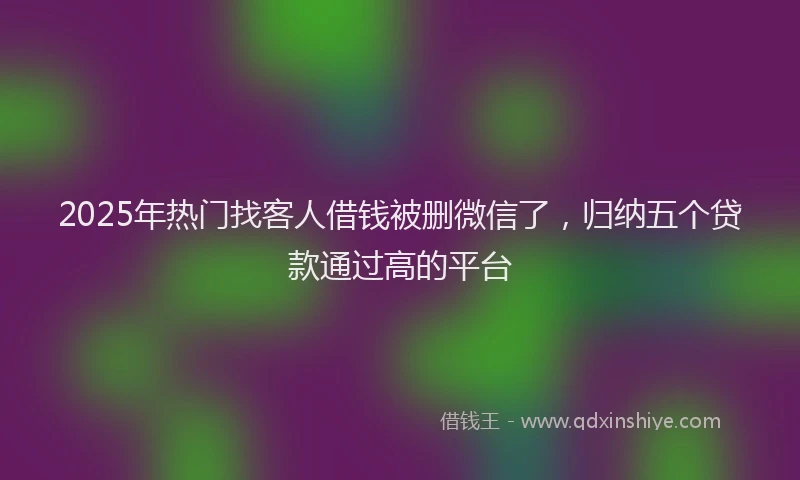 2025年热门找客人借钱被删微信了，归纳五个贷款通过高的平台