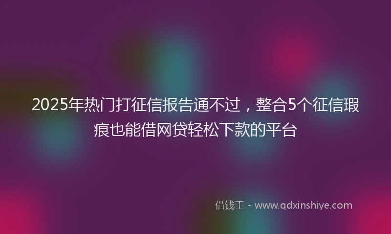 2025年热门打征信报告通不过，整合5个征信瑕疵也能借网贷轻松下款的平台
