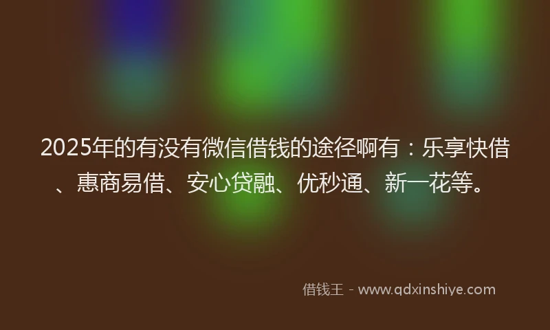 2025年的有没有微信借钱的途径啊有：乐享快借、惠商易借、安心贷融、优秒通、新一花等。