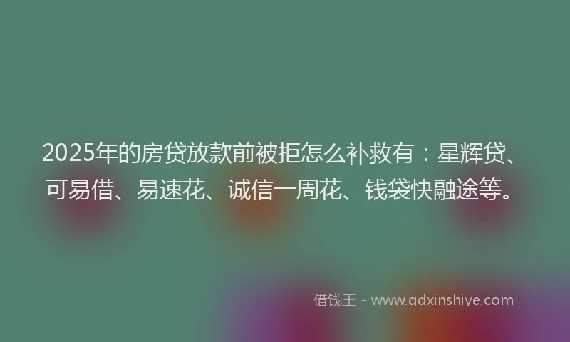 2025年的房贷放款前被拒怎么补救有：星辉贷、可易借、易速花、诚信一周花、钱袋快融途等。