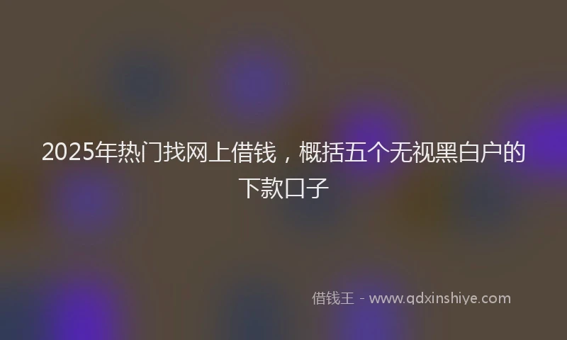 2025年热门找网上借钱，概括五个无视黑白户的下款口子