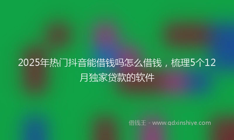 2025年热门抖音能借钱吗怎么借钱，梳理5个12月独家贷款的软件
