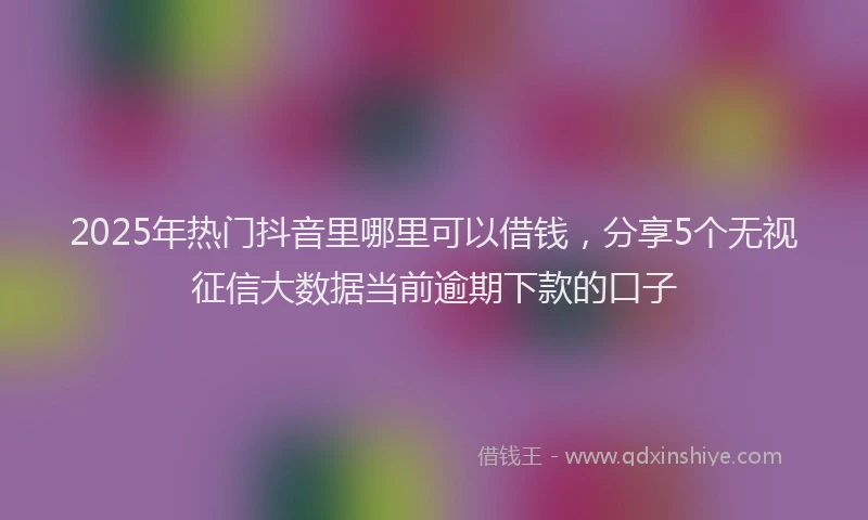 2025年热门抖音里哪里可以借钱，分享5个无视征信大数据当前逾期下款的口子