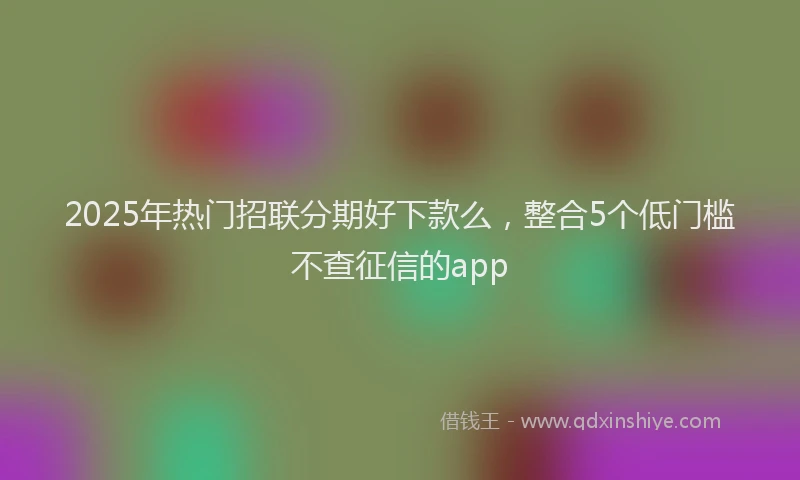 2025年热门招联分期好下款么，整合5个低门槛不查征信的app