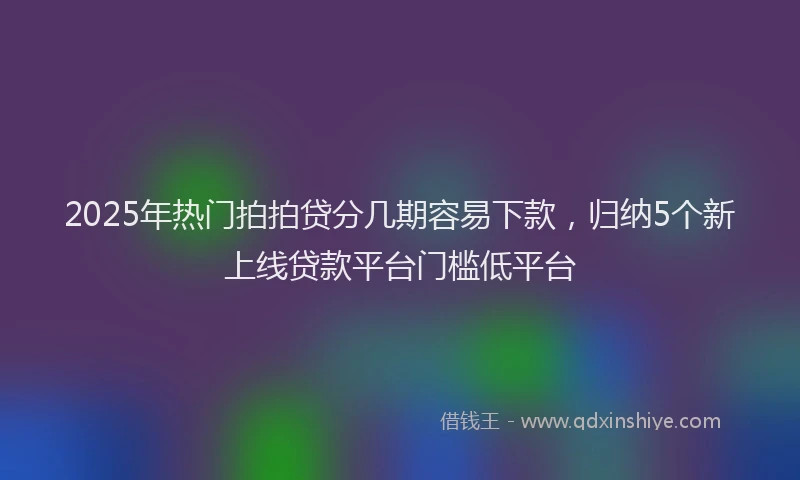 2025年热门拍拍贷分几期容易下款，归纳5个新上线贷款平台门槛低平台