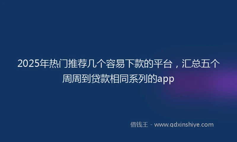 2025年热门推荐几个容易下款的平台，汇总五个周周到贷款相同系列的app