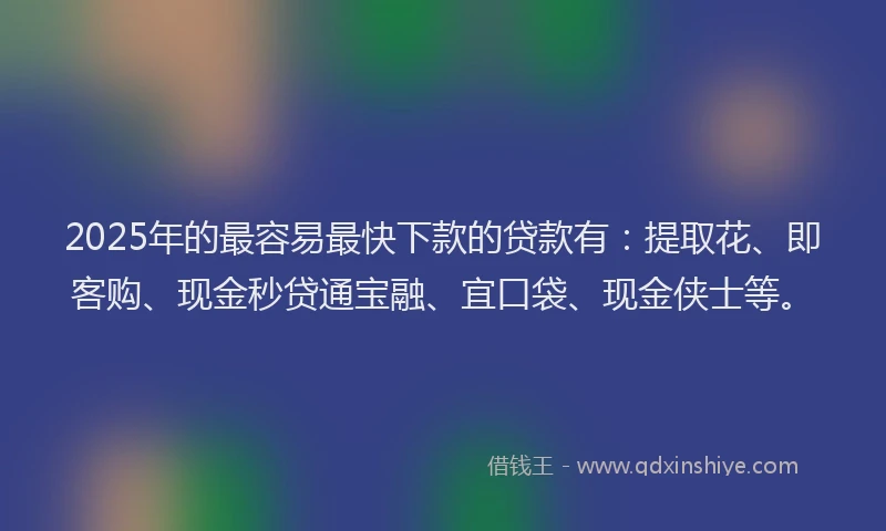 2025年的最容易最快下款的贷款有：提取花、即客购、现金秒贷通宝融、宜口袋、现金侠士等。