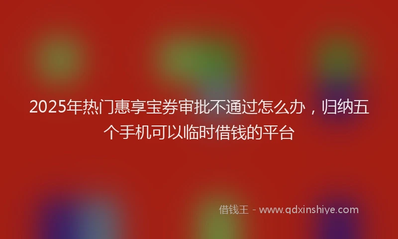 2025年热门惠享宝券审批不通过怎么办，归纳五个手机可以临时借钱的平台
