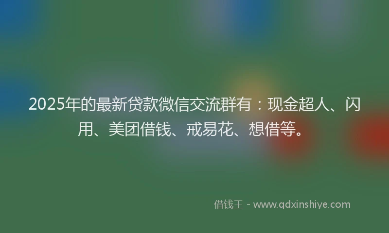 2025年的最新贷款微信交流群有：现金超人、闪用、美团借钱、戒易花、想借等。