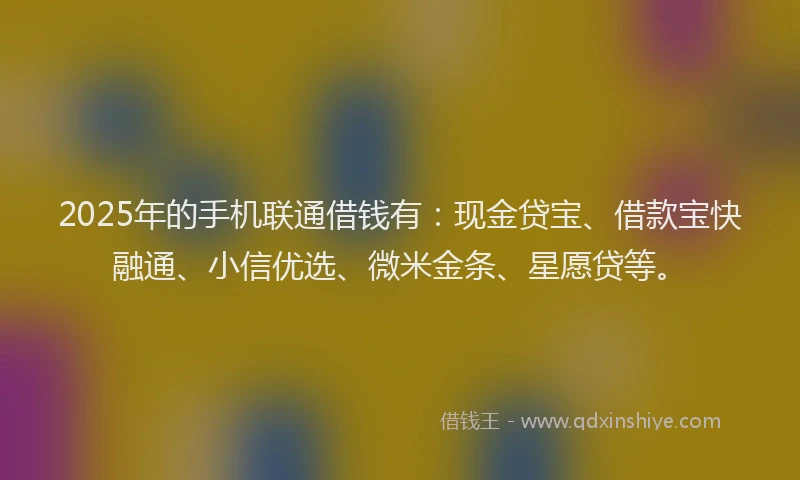 2025年的手机联通借钱有：现金贷宝、借款宝快融通、小信优选、微米金条、星愿贷等。