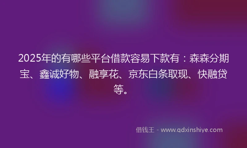 2025年的有哪些平台借款容易下款有：森森分期宝、鑫诚好物、融享花、京东白条取现、快融贷等。