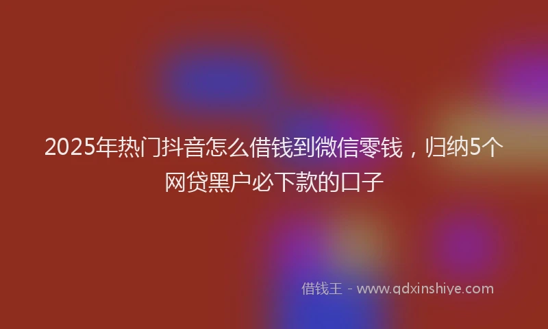 2025年热门抖音怎么借钱到微信零钱，归纳5个网贷黑户必下款的口子
