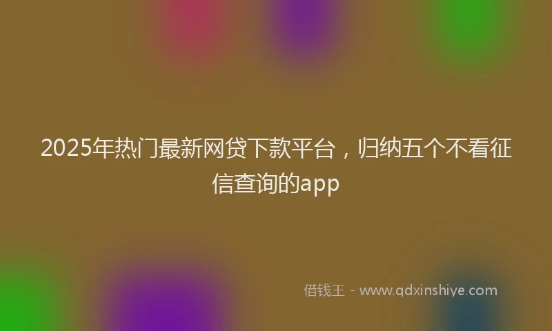 2025年热门最新网贷下款平台，归纳五个不看征信查询的app