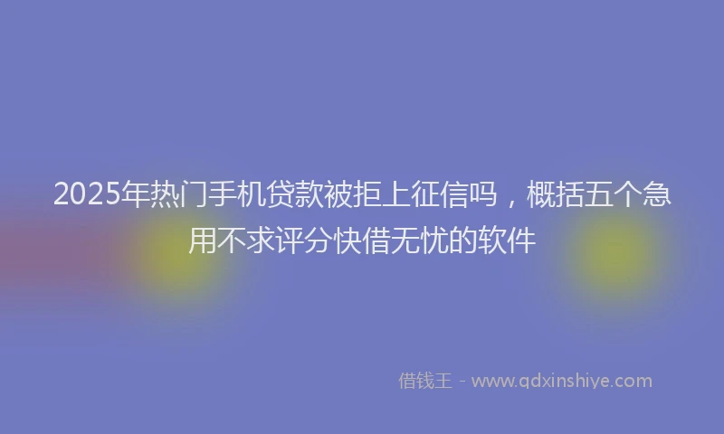 2025年热门手机贷款被拒上征信吗，概括五个急用不求评分快借无忧的软件