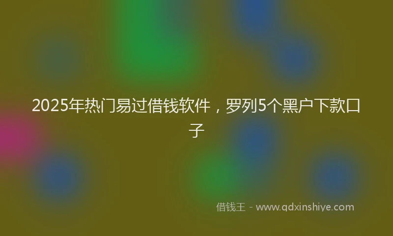 2025年热门易过借钱软件，罗列5个黑户下款口子