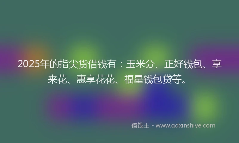 2025年的指尖货借钱有：玉米分、正好钱包、享来花、惠享花花、福星钱包贷等。
