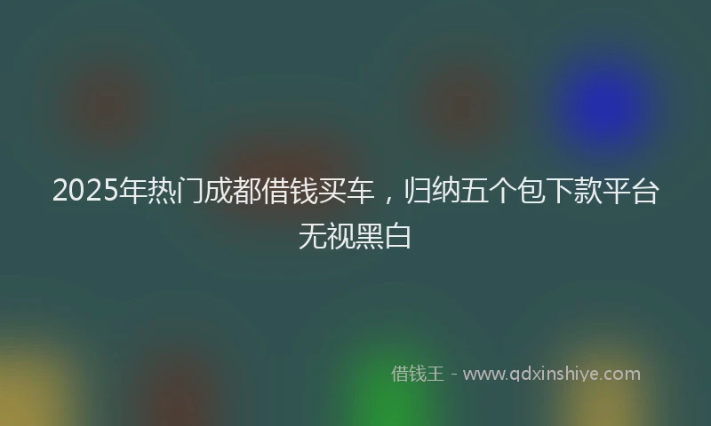 2025年热门成都借钱买车，归纳五个包下款平台无视黑白