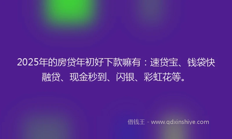2025年的房贷年初好下款嘛有：速贷宝、钱袋快融贷、现金秒到、闪银、彩虹花等。