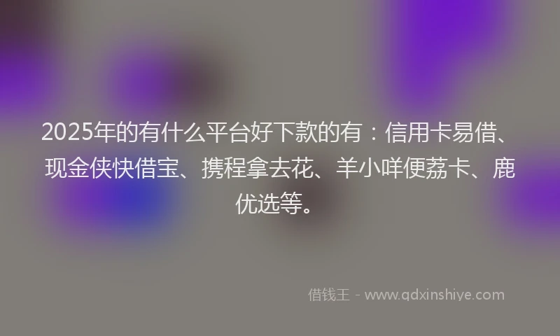 2025年的有什么平台好下款的有：信用卡易借、现金侠快借宝、携程拿去花、羊小咩便荔卡、鹿优选等。