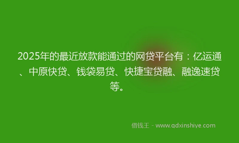2025年的最近放款能通过的网贷平台有：亿运通、中原快贷、钱袋易贷、快捷宝贷融、融逸速贷等。