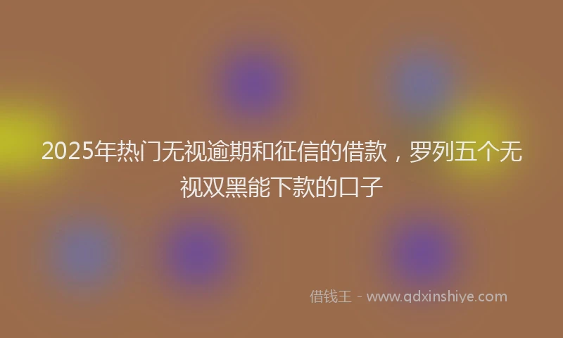2025年热门无视逾期和征信的借款，罗列五个无视双黑能下款的口子