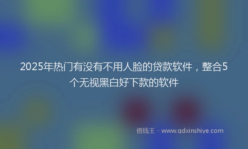 2025年热门有没有不用人脸的贷款软件，整合5个无视黑白好下款的软件