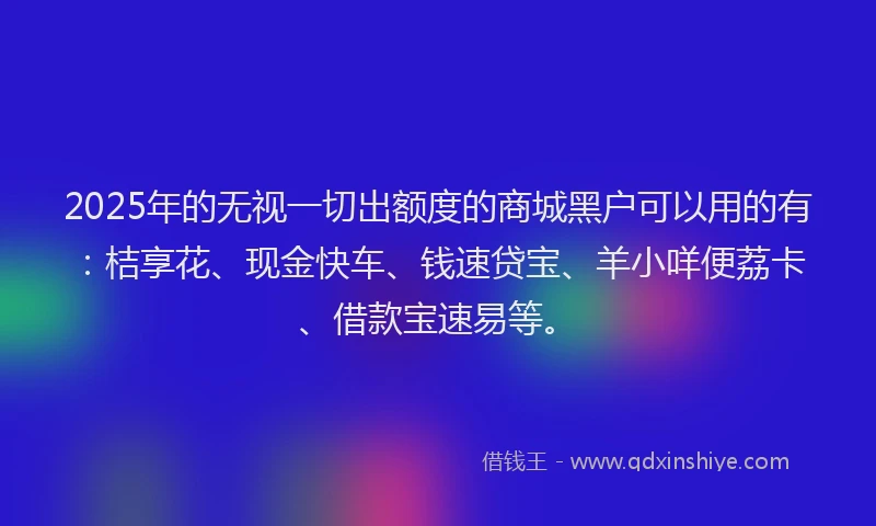 2025年的无视一切出额度的商城黑户可以用的有：桔享花、现金快车、钱速贷宝、羊小咩便荔卡、借款宝速易等。