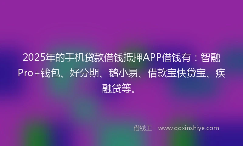 2025年的手机贷款借钱抵押APP借钱有：智融Pro+钱包、好分期、鹅小易、借款宝快贷宝、疾融贷等。