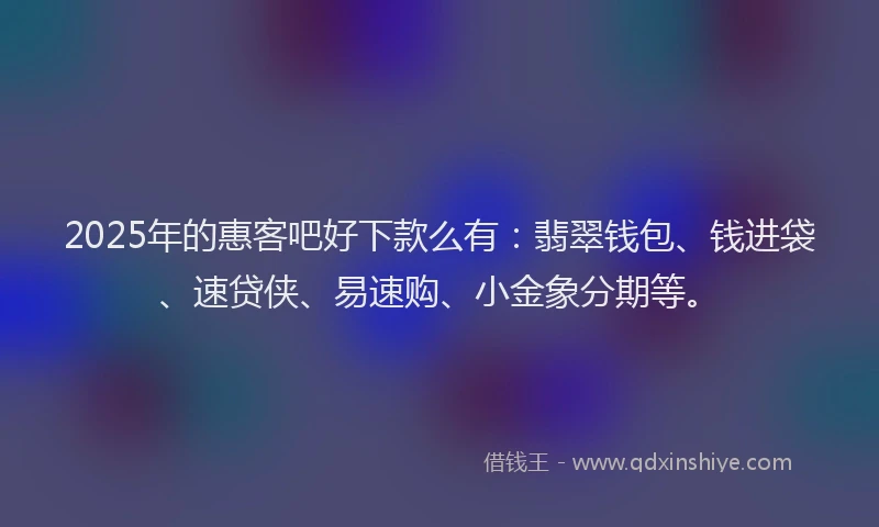 2025年的惠客吧好下款么有：翡翠钱包、钱进袋、速贷侠、易速购、小金象分期等。