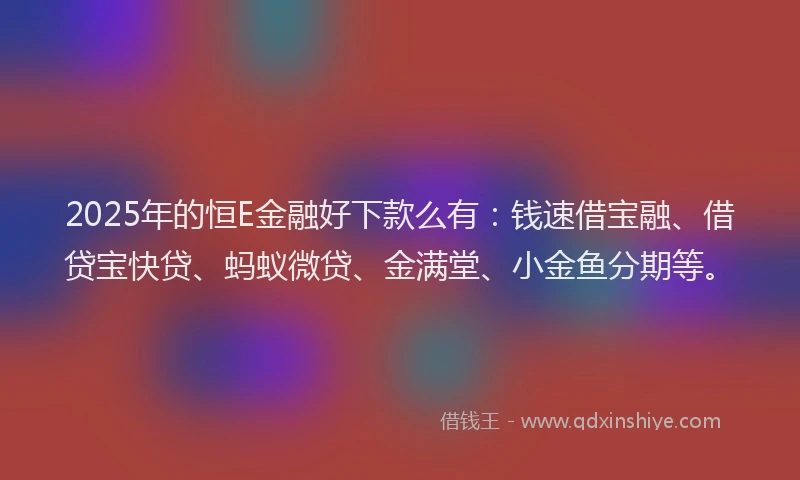 2025年的恒E金融好下款么有：钱速借宝融、借贷宝快贷、蚂蚁微贷、金满堂、小金鱼分期等。