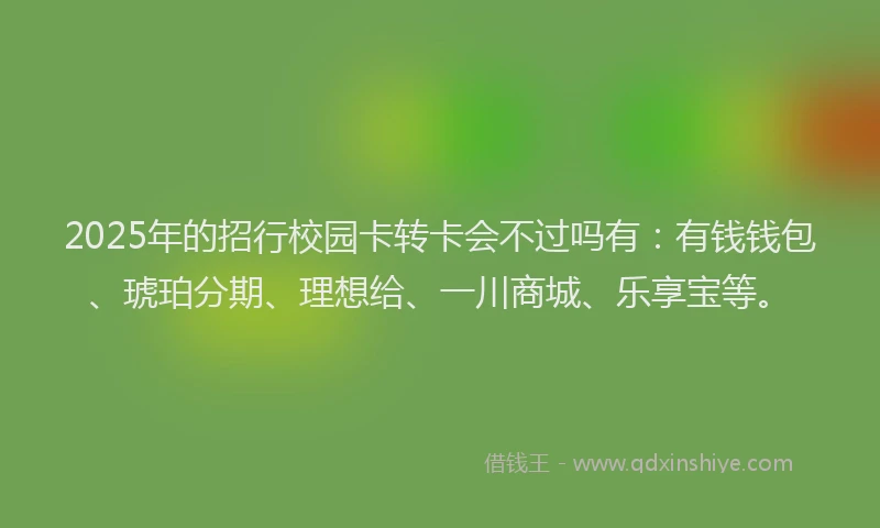 2025年的招行校园卡转卡会不过吗有：有钱钱包、琥珀分期、理想给、一川商城、乐享宝等。