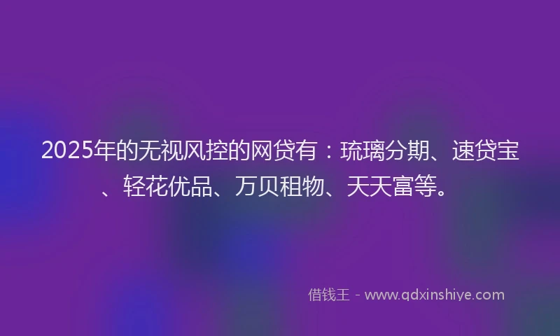 2025年的无视风控的网贷有：琉璃分期、速贷宝、轻花优品、万贝租物、天天富等。