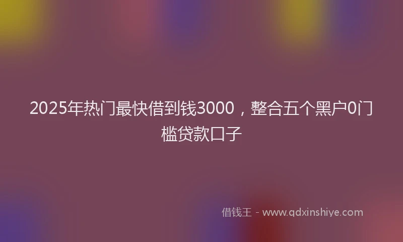 2025年热门最快借到钱3000，整合五个黑户0门槛贷款口子