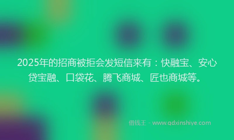 2025年的招商被拒会发短信来有：快融宝、安心贷宝融、口袋花、腾飞商城、匠也商城等。
