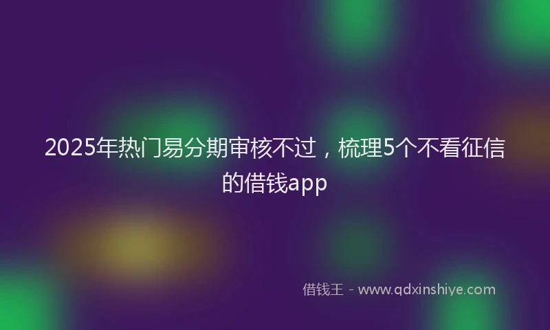 2025年热门易分期审核不过，梳理5个不看征信的借钱app