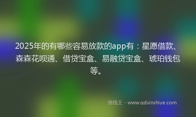 2025年的有哪些容易放款的app有：星愿借款、森森花呗通、借贷宝盒、易融贷宝盒、琥珀钱包等。