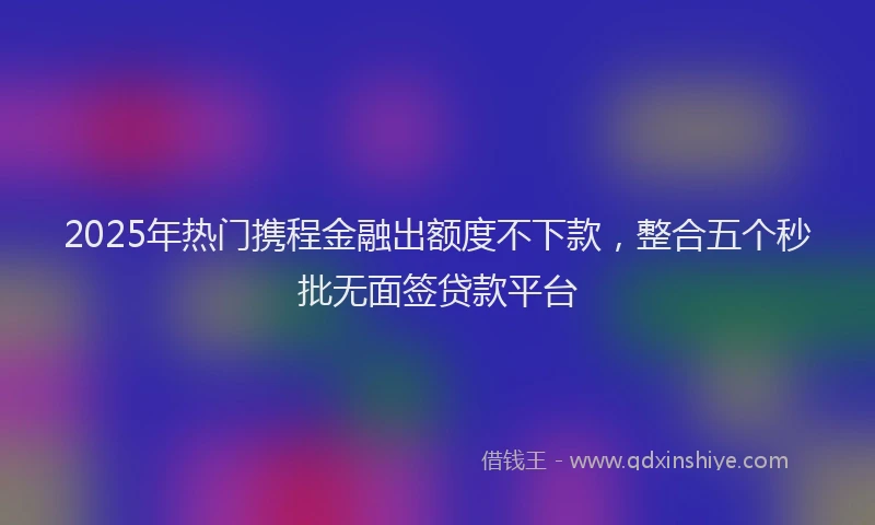 2025年热门携程金融出额度不下款，整合五个秒批无面签贷款平台