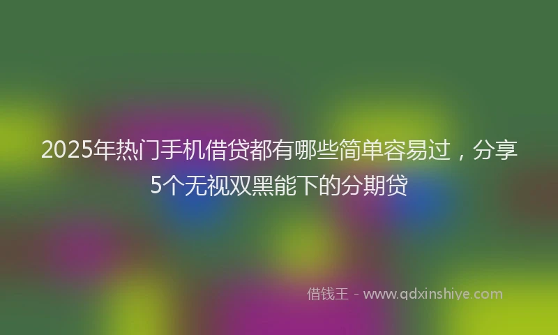 2025年热门手机借贷都有哪些简单容易过，分享5个无视双黑能下的分期贷