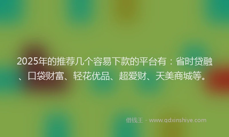 2025年的推荐几个容易下款的平台有：省时贷融、口袋财富、轻花优品、超爱财、天美商城等。
