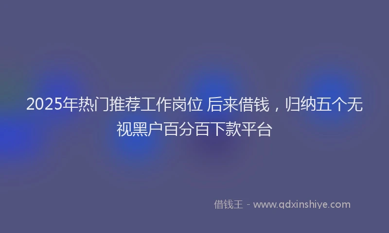 2025年热门推荐工作岗位 后来借钱，归纳五个无视黑户百分百下款平台