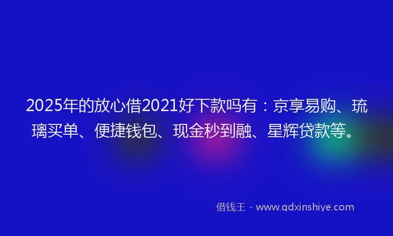 2025年的放心借2021好下款吗有：京享易购、琉璃买单、便捷钱包、现金秒到融、星辉贷款等。