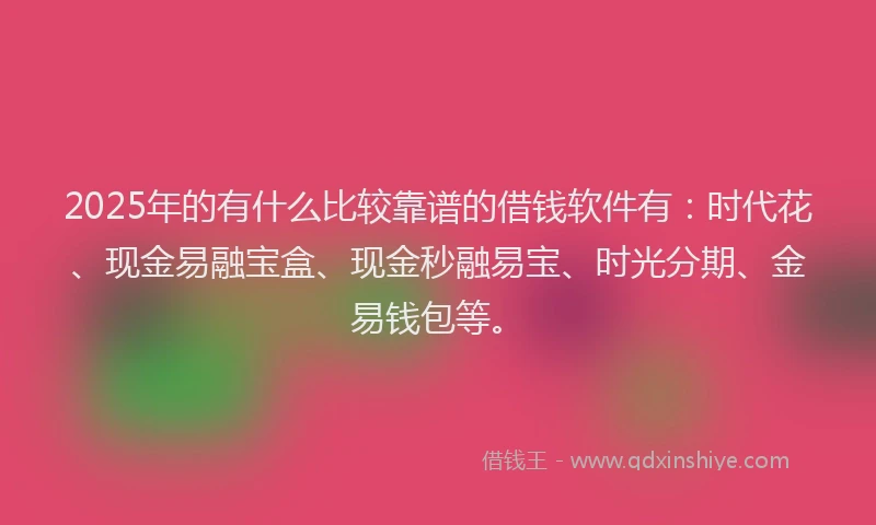2025年的有什么比较靠谱的借钱软件有：时代花、现金易融宝盒、现金秒融易宝、时光分期、金易钱包等。