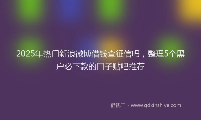 2025年热门新浪微博借钱查征信吗，整理5个黑户必下款的口子贴吧推荐