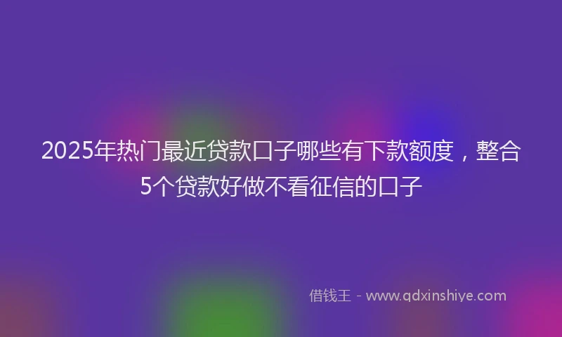 2025年热门最近贷款口子哪些有下款额度，整合5个贷款好做不看征信的口子